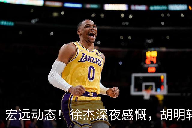 宏远动态！徐杰深夜感慨，胡明轩或遭遇落选，阿祖面临离队危机